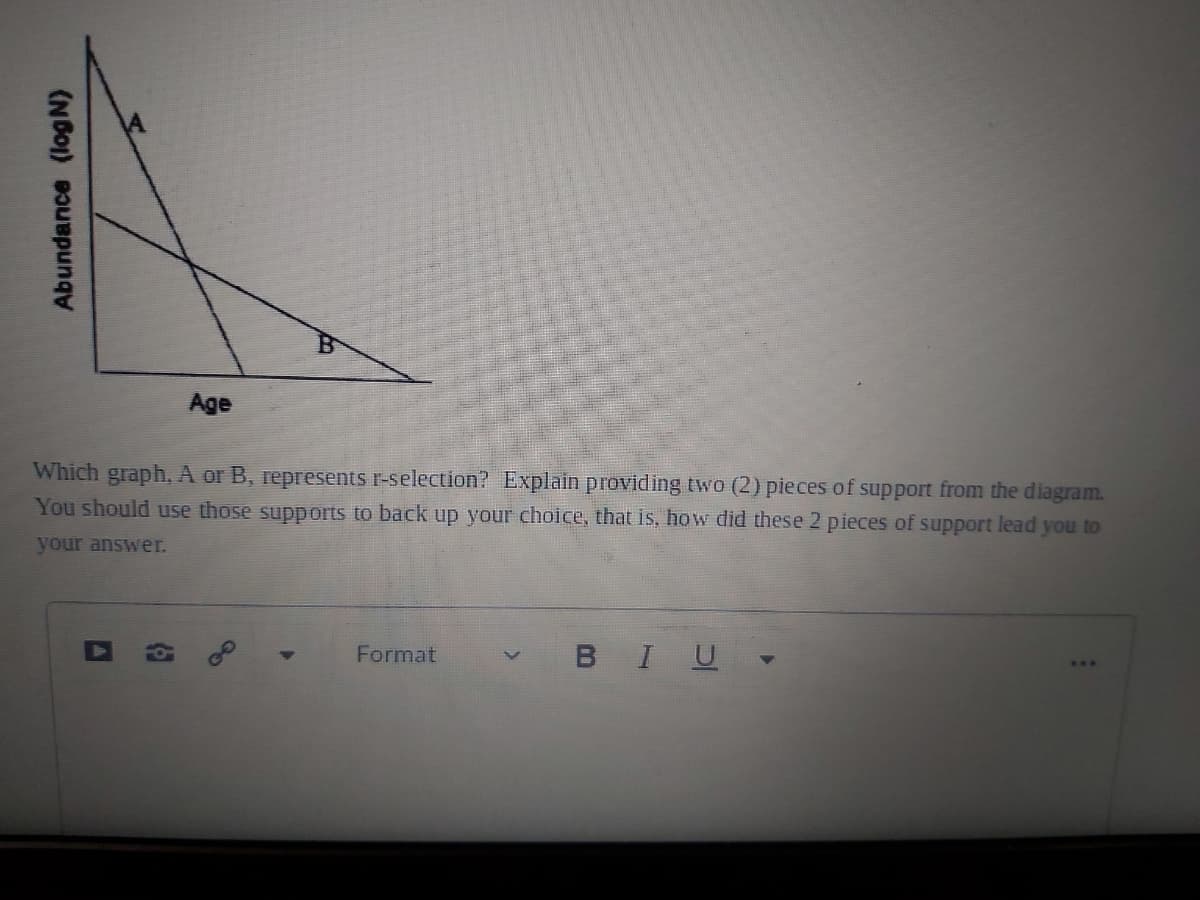 Age
Which graph, A or B, represents r-selection? Explain providing two (2) pieces of support from the diagram.
You should use those supports to back up your choice, that is, how did these 2 pieces of support lead you to
your answer.
Format
BIU
Abundance (log N)
