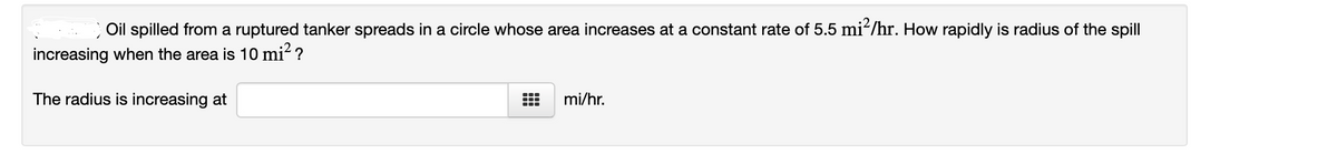 Oil spilled from a ruptured tanker spreads in a circle whose area increases at a constant rate of 5.5 mi-/hr. How rapidly is radius of the spill
increasing when the area is 10 mi? ?
The radius is increasing at
mi/hr.
