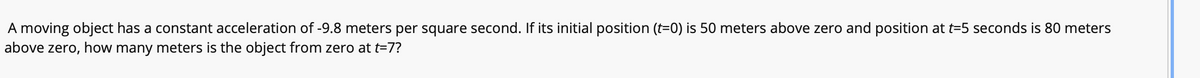 A moving object has a constant acceleration of -9.8 meters per square second. If its initial position (t=0) is 50 meters above zero and position at t=5 seconds is 80 meters
above zero, how many meters is the object from zero at t=7?
