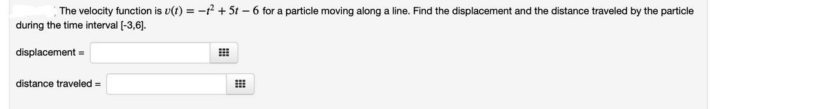 The velocity function is v(t) = -t² + 5t – 6 for a particle moving along a line. Find the displacement and the distance traveled by the particle
during the time interval [-3,6].
displacement =
distance traveled =
...
...
