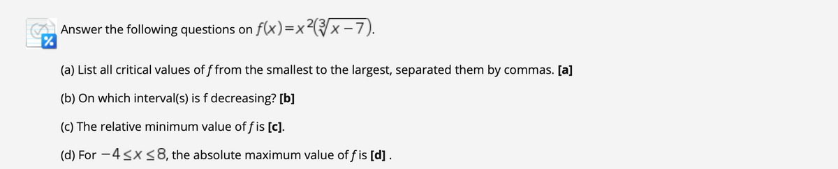 Answer the following questions on f(x)=x²x -7).
(a) List all critical values of f from the smallest to the largest, separated them by commas. [a]
(b) On which interval(s) is f decreasing? [b]
(c) The relative minimum value of f is [c].
(d) For -4<x <8, the absolute maximum value of f is [d].
