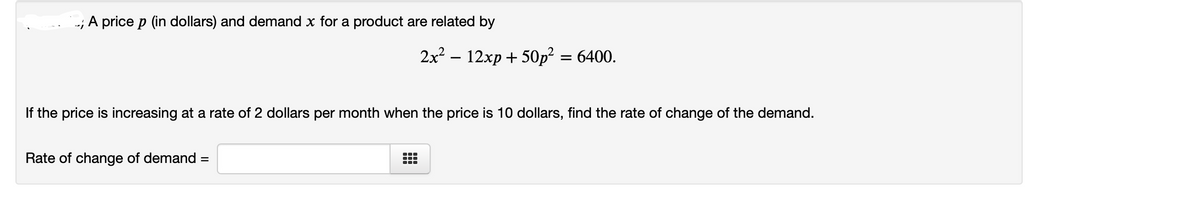 -; A price p (in dollars) and demand x for a product are related by
2x? – 12xp+ 50p?
= 6400.
-
If the price is increasing at a rate of 2 dollars per month when the price is 10 dollars, find the rate of change of the demand.
Rate of change of demand =
