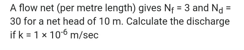 A flow net (per metre length) gives N₁ = 3 and Nd=
30 for a net head of 10 m. Calculate the discharge
if k = 1 x 10-6 m/sec