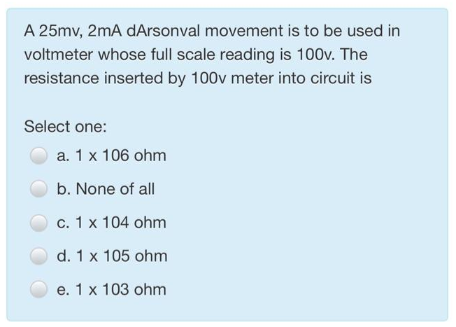 A 25mv, 2mA dArsonval movement is to be used in
voltmeter whose full scale reading is 100v. The
resistance inserted by 100v meter into circuit is
Select one:
a. 1 x 106 ohm
b. None of all
c. 1 x 104 ohm
d. 1 x 105 ohm
e. 1 x 103 ohm