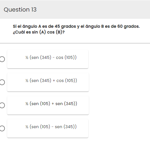 Question 13
O
O
O
Si el ángulo A es de 45 grados y el ángulo B es de 60 grados.
¿Cuál es sin (A) cos (B)?
½ (sen (345) - cos (105))
½ (sen (345) + cos (105))
½ (sen (105) + sen (345))
½ (sen (105) - sen (345))