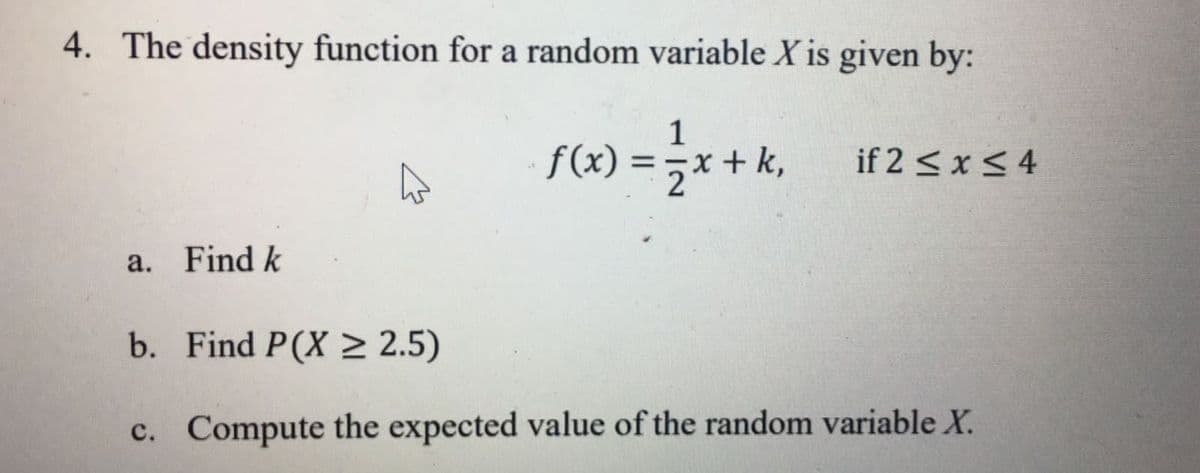 4. The density function for a random variable X is given by:
1
S(x) = ;x + k, if2 s*S4
if 2 <x< 4
a. Find k
b. Find P(X > 2.5)
c. Compute the expected value of the random variable X.
