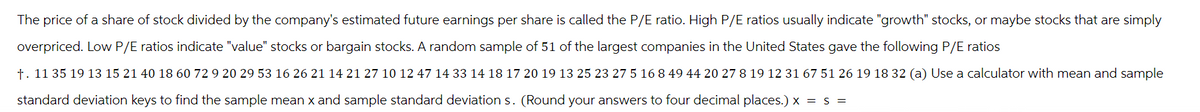 The price of a share of stock divided by the company's estimated future earnings per share is called the P/E ratio. High P/E ratios usually indicate "growth" stocks, or maybe stocks that are simply
overpriced. Low P/E ratios indicate "value" stocks or bargain stocks. A random sample of 51 of the largest companies in the United States gave the following P/E ratios
t. 11 35 19 13 15 21 40 18 60 72 9 20 29 53 16 26 21 14 21 27 10 12 47 14 33 14 18 17 20 19 13 25 23 27 5 16 8 49 44 20 27 8 19 12 31 67 51 26 19 18 32 (a) Use a calculator with mean and sample
standard deviation keys to find the sample mean x and sample standard deviation s. (Round your answers to four decimal places.) x = s =