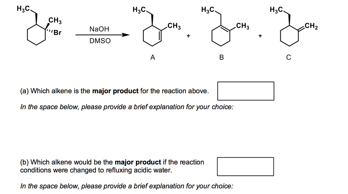 H3C.
H;C
H3C.
H3C.
CH3
CH3
CH3
CH2
NaOH
"Br
+
DMSO
А
В
(a) Which alkene is the major product for the reaction above.
In the space below, please provide a brief explanation for your choice:
(b) Which alkene would be the major product if the reaction
conditions were changed to refluxing acidic water.
In the space below, please provide a brief explanation for your choice:
