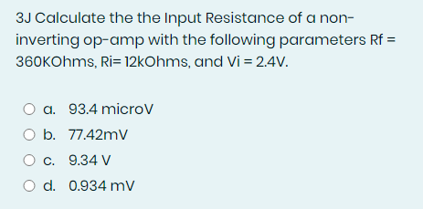 3J Calculate the the Input Resistance of a non-
inverting op-amp with the following parameters Rf =
360kOhms, Ri= 12kOhms, and Vi = 2.4V.
a. 93.4 microv
O b. 77.42mV
O c. 9.34 V
O d. 0.934 mV