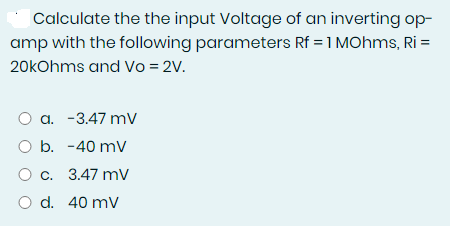 Calculate the the input Voltage of an inverting op-
amp with the following parameters Rf = 1 MOhms, Ri=
20kOhms and Vo = 2V.
O a. -3.47 mv
O b. -40 mV
O c. 3.47 mv
O d. 40 mV