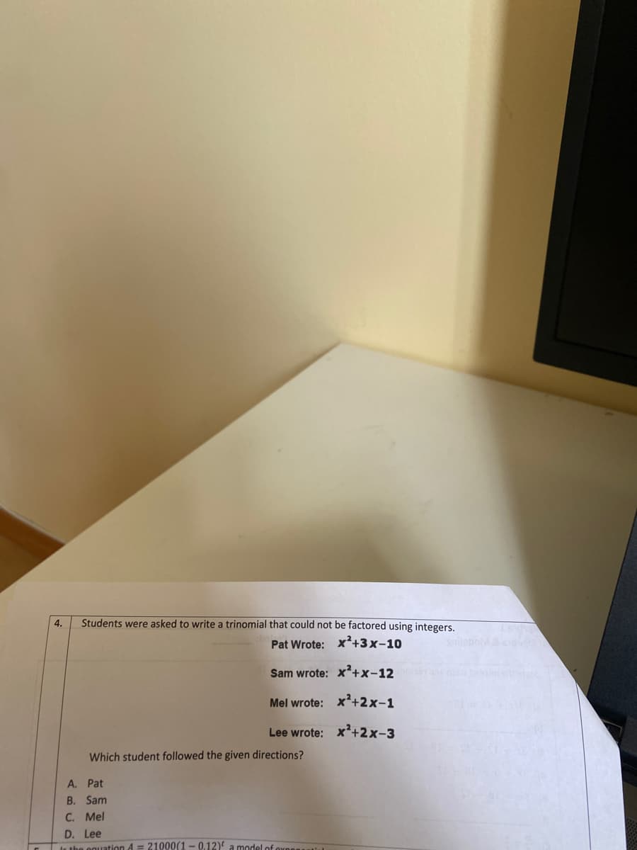 4.
Students were asked to write a trinomial that could not be factored using integers.
Pat Wrote: x²+3x-10
Sam wrote: x²+x-12
Mel wrote: x²+2x-1
Lee wrote: x'+2x-3
Which student followed the given directions?
A. Pat
B. Sam
C. Mel
D. Lee
It the oguation 4 = 21000(1-0.12)' a model of
