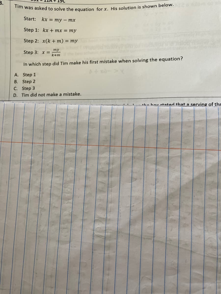 B.
m was asked to solve the equation for r. His solution is shown below.
Start:
kx 3D ту — тх
Step 1: kx + mx = my
Step 2: x(k + m) = my
ту
Step 3: x =
k+m
In which step did Tim make his first mistake when solving the equation?
A. Step 1
B. Step 2
C. Step 3
D. Tim did not make a mistake.
ba hav etated that a serving of thr
