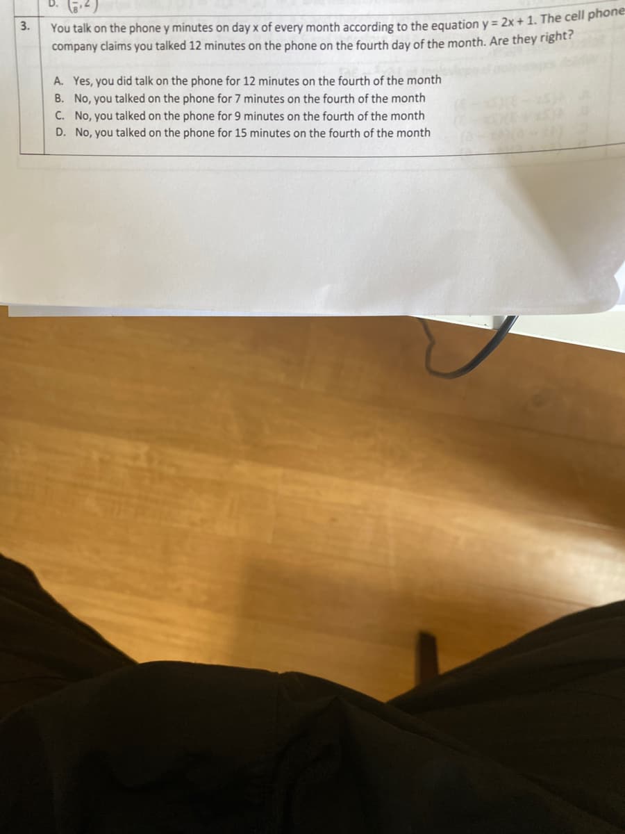 You talk on the phone y minutes on day x of every month according to the equation y = 2x + 1. The cell prhot
company claims you talked 12 minutes on the phone on the fourth day of the month. Are they right?
3.
A. Yes, you did talk on the phone for 12 minutes on the fourth of the month
B. No, you talked on the phone for 7 minutes on the fourth of the month
C. No, you talked on the phone for 9 minutes on the fourth of the month
D. No, you talked on the phone for 15 minutes on the fourth of the month
