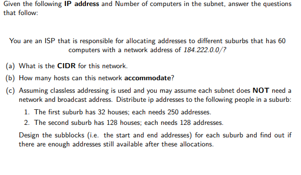 Given the following IP address and Number of computers in the subnet, answer the questions
that follow:
You are an ISP that is responsible for allocating addresses to different suburbs that has 60
computers with a network address of 184.222.0.0/?
(a) What is the CIIDR for this network.
(b) How many hosts can this network accommodate?
(c) Assuming classless addressing is used and you may assume each subnet does NOT need a
network and broadcast address. Distribute ip addresses to the following people in a suburb:
1. The first suburb has 32 houses; each needs 250 addresses.
2. The second suburb has 128 houses; each needs 128 addresses.
Design the subblocks (i.e. the start and end addresses) for each suburb and find out if
there are enough addresses still available after these allocations.
