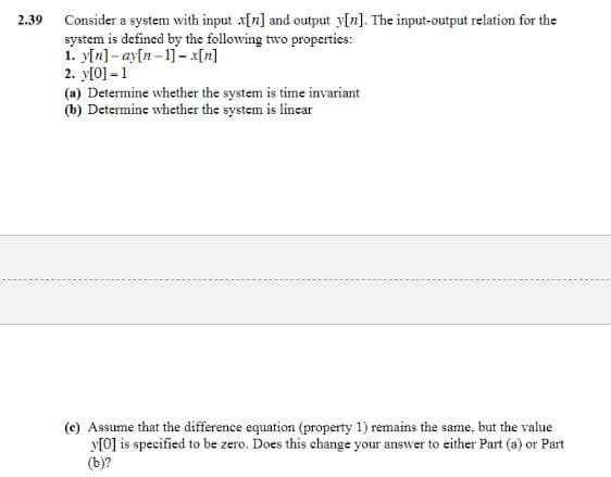 2.39
Consider a system with input x[n] and output y[n]. The input-output relation for the
system is defined by the following two properties:
1. y[n]-ay[n 1]-x[n]
2. y[0] -1
(a) Determine whether the system is time invariant
(b) Determine whether the system is lincar
(c) Assume that the difference equation (property 1) remains the same, but the value
y[0] is specified to be zero. Does this change your answer to either Part (a) or Part
(b)?