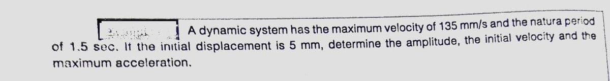 ! A dynamic system has the maximum velocity of 135 mm/s and the natura period
of 1.5 sec. It the initial displacement is 5 mm, determine the amplitude, the initial velocity and the
maximum acceleration.
