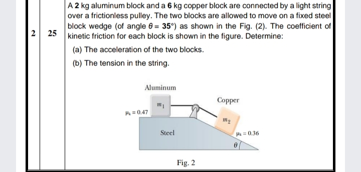 A 2 kg aluminum block and a 6 kg copper block are connected by a light string
over a frictionless pulley. The two blocks are allowed to move on a fixed steel
block wedge (of angle 0 = 35°) as shown in the Fig. (2). The coefficient of
2 25 kinetic friction for each block is shown in the figure. Determine:
(a) The acceleration of the two blocks.
(b) The tension in the string.
Aluminum
Copper
H = 0.47
m2
Steel
H = 0.36
Fig. 2
