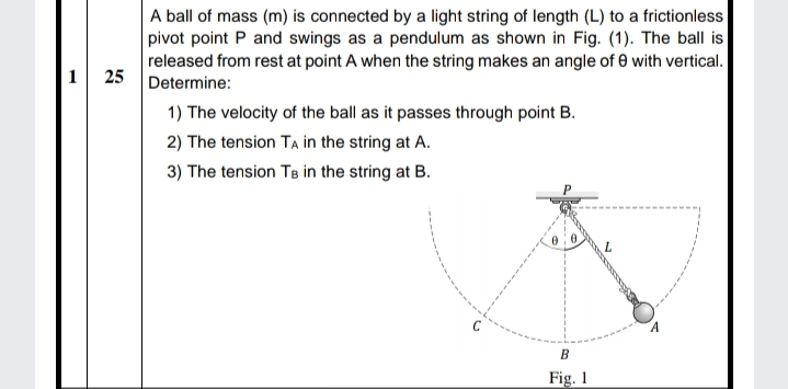 A ball of mass (m) is connected by a light string of length (L) to a frictionless
pivot point P and swings as a pendulum as shown in Fig. (1). The ball is
released from rest at point A when the string makes an angle of e with vertical.
1 25 Determine:
1) The velocity of the ball as it passes through point B.
2) The tension TA in the string at A.
3) The tension TB in the string at B.
L.
Fig. 1
