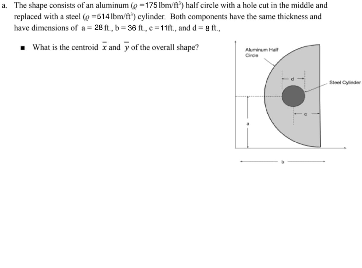 a. The shape consists of an aluminum (=175 lbm/ft³) half circle with a hole cut in the middle and
replaced with a steel (0 =514 lbm/ft³) cylinder. Both components have the same thickness and
have dimensions of a = 28 ft., b = 36 ft., c = 11ft., and d = 8 ft.,
What is the centroid x and y of the overall shape?
Aluminum Half
Circle
Steel Cylinder