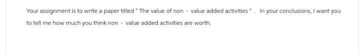 Your assignment is to write a paper titled "The value of non-value added activities. In your conclusions, I want you
to tell me how much you think non-value added activities are worth.