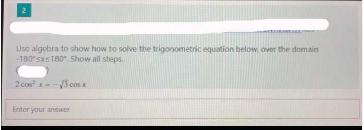 Use algebra to show how to solve the trigonometric equation below, over the domain
-180°sxs180°. Show all steps.
2 cos x = -
cos x
Enter your answer
2.
