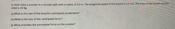 A child rides a scooter in a circular path with a radius of 3,0 m. The tangential speed of the bicycle is 3.0 m/s. The mass of the bicycle and the
child is 45 kg.
a) What is the size of the bicycle's centripetal acceleration?
b) What is the size of the centripetal force ?
b) What provides the centripetal force on the scooter?
