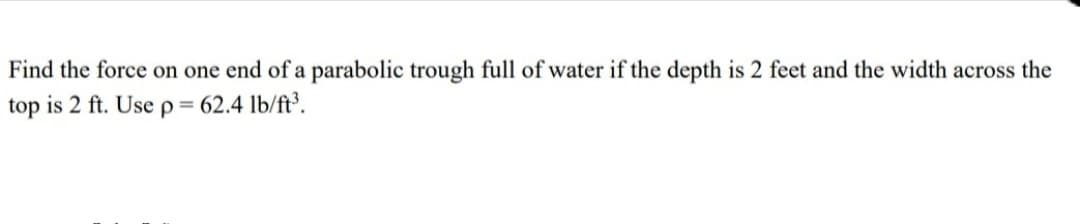 Find the force on one end of a parabolic trough full of water if the depth is 2 feet and the width across the
top is 2 ft. Use p = 62.4 lb/ft³.