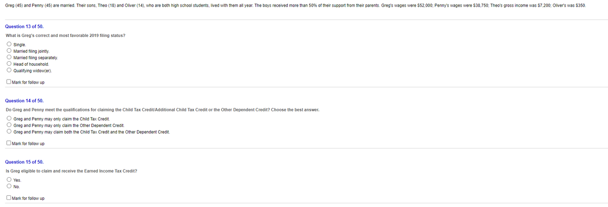 Greg (45) and Penny (45) are married. Their sons, Theo (18) and Oliver (14), who are both high school students, lived with them all year. The boys received more than 50% of their support from their parents. Greg's wages were $52,000; Penny's wages were $38,750; Theo's gross income was $7,200; Oliver's was $350.
Question 13 of 50.
What is Greg's correct and most favorable 2019 filing status?
O Single.
O Married filing jointly
O Married filing separately.
O Head of household.
O Qualifying widow(er).
O Mark for follow up
Question 14 of 50.
Do Greg and Penny meet the qualifications for claiming the Child Tax Credit/Additional Child Tax Credit or the Other Dependent Credit? Choose the best answer.
O Greg and Penny may only claim the Child Tax Credit.
O Greg and Penny may only claim the Other Dependent Credit.
O Greg and Penny may claim both the Child Tax Credit and the Other Dependent Credit.
O Mark for follow up
Question 15 of 50.
Is Greg eligible to claim and receive the Earned Income Tax Credit?
O Yes
O No.
O Mark for follow up
