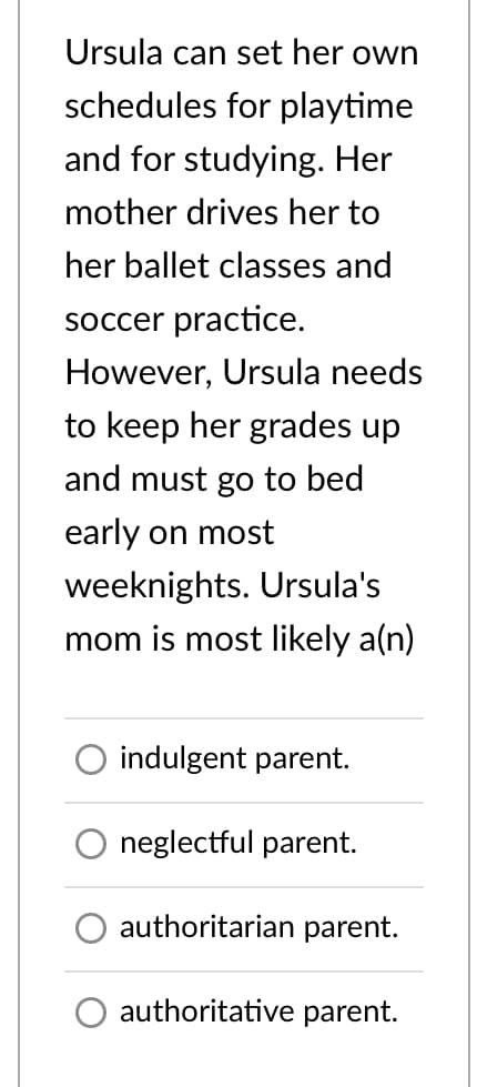 Ursula can set her own
schedules for playtime
and for studying. Her
mother drives her to
her ballet classes and
soccer practice.
However, Ursula needs
to keep her grades up
and must go to bed
early on most
weeknights. Ursula's
mom is most likely a(n)
indulgent parent.
neglectful parent.
authoritarian parent.
authoritative parent.
