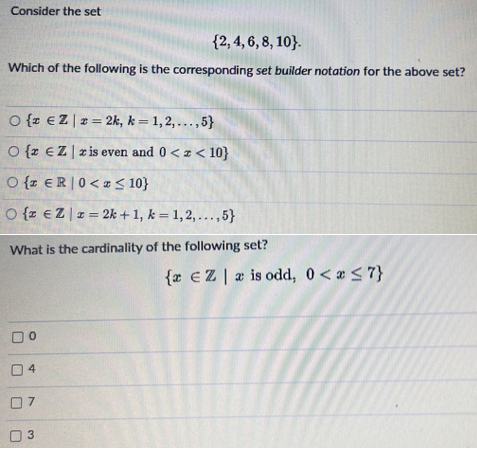 Consider the set
{2, 4, 6, 8, 10}.
Which of the following is the corresponding set builder notation for the above set?
O {z €Z | 2 = 2k, k=1,2,...,5}
O {z EZ z is even and 0<x< 10}
O{ ER 0<a ≤ 10}
O {z €Z|z=2k+1, k = 1, 2,...,5}
What is the cardinality of the following set?
0
4
07
3
{ EZ is odd, 0 < x≤7}