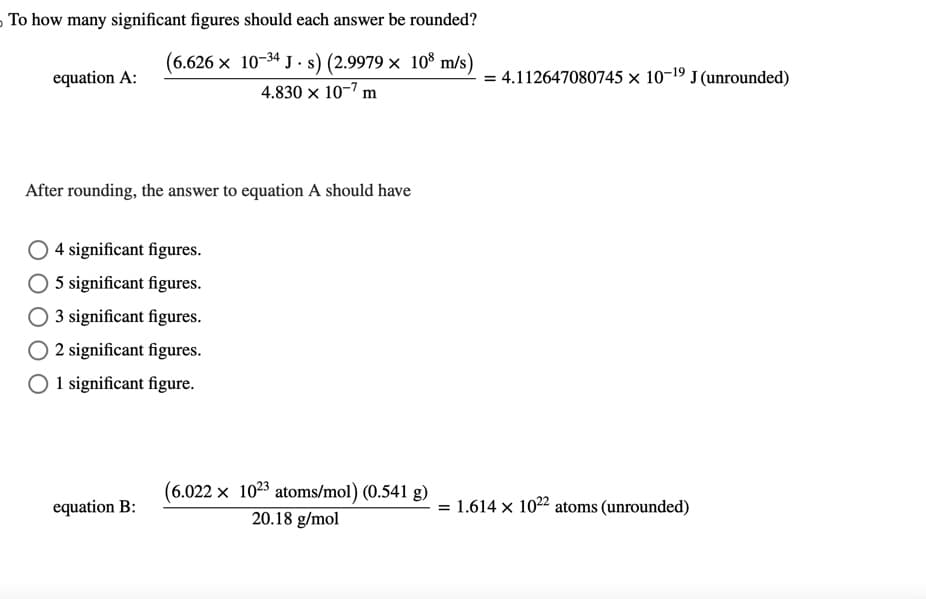 To how many significant figures should each answer be rounded?
(6.626 × 10-34 J·s) (2.9979 x 108 m/s)
4.830 x 10-7 m
equation A:
After rounding, the answer to equation A should have
O4 significant figures.
O 5 significant figures.
O 3 significant figures.
O2 significant figures.
O 1 significant figure.
equation B:
(6.022 x 1023 atoms/mol) (0.541 g)
20.18 g/mol
= 4.112647080745 × 10-19 J (unrounded)
= 1.614 x 1022 atoms (unrounded)