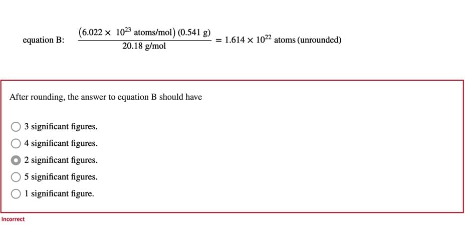 equation B:
(6.022 x 1023 atoms/mol) (0.541 g)
20.18 g/mol
After rounding, the answer to equation B should have
O3 significant figures.
O4 significant figures.
2 significant figures.
5 significant figures.
1 significant figure.
Incorrect
= 1.614 x 1022 atoms (unrounded)