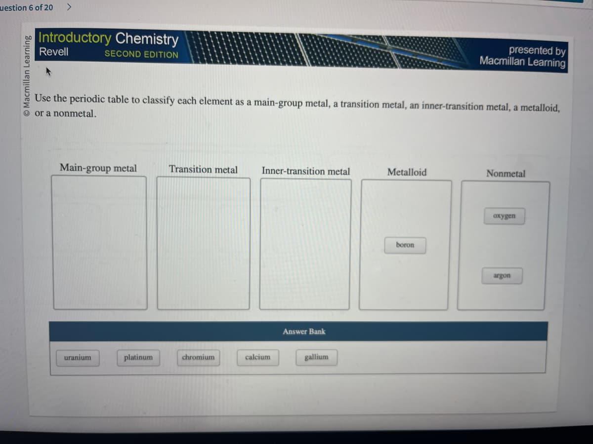 uestion 6 of 20 >
Macmillan Learning
Introductory Chemistry
Revell
SECOND EDITION
Use the periodic table to classify each element as a main-group metal, a transition metal, an inner-transition metal, a metalloid,
or a nonmetal.
Main-group metal
uranium
platinum
Transition metal
chromium
Inner-transition metal
calcium
Answer Bank
gallium
Metalloid
presented by
Macmillan Learning
boron
Nonmetal
oxygen
argon