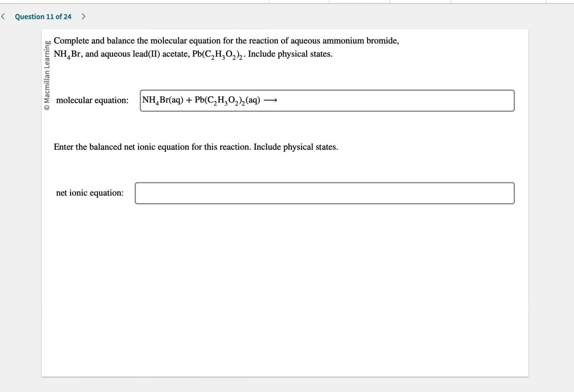 < Question 11 of 24
Macmillan Learning
>
Complete and balance the molecular equation for the reaction of aqueous ammonium bromide,
NH Br, and aqueous lead(II) acetate, Pb(C₂H₂O₂)₂. Include physical states.
molecular equation: NH Br(aq) + Pb(C₂H₂O₂)₂ (aq)
Enter the balanced net ionic equation for this reaction. Include physical states.
net ionic equation: