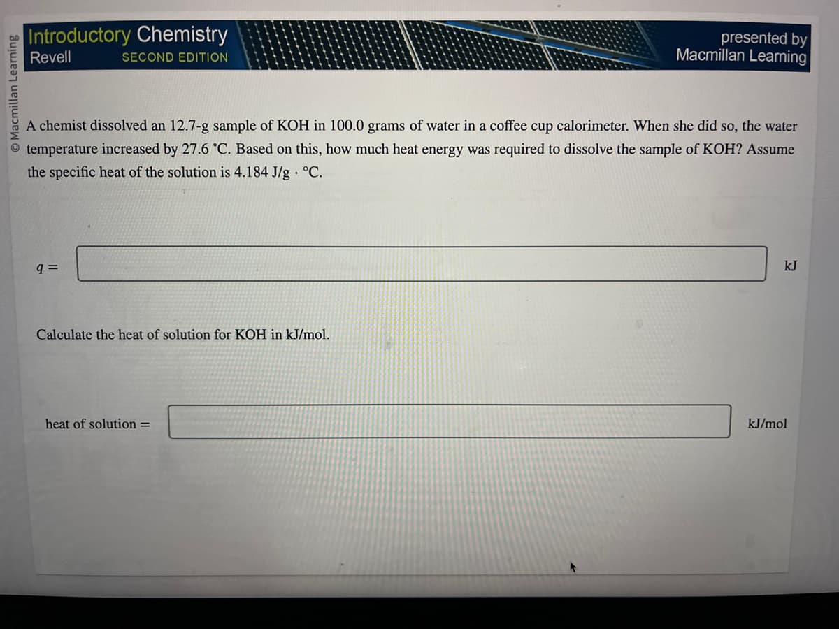 O Macmillan Learning
Introductory Chemistry
Revell
SECOND EDITION
A chemist dissolved an 12.7-g sample of KOH in 100.0 grams of water in a coffee cup calorimeter. When she did so, the water
temperature increased by 27.6 °C. Based on this, how much heat energy was required to dissolve the sample of KOH? Assume
the specific heat of the solution is 4.184 J/g °C.
q=
Calculate the heat of solution for KOH in kJ/mol.
presented by
Macmillan Learning
heat of solution =
kJ
kJ/mol