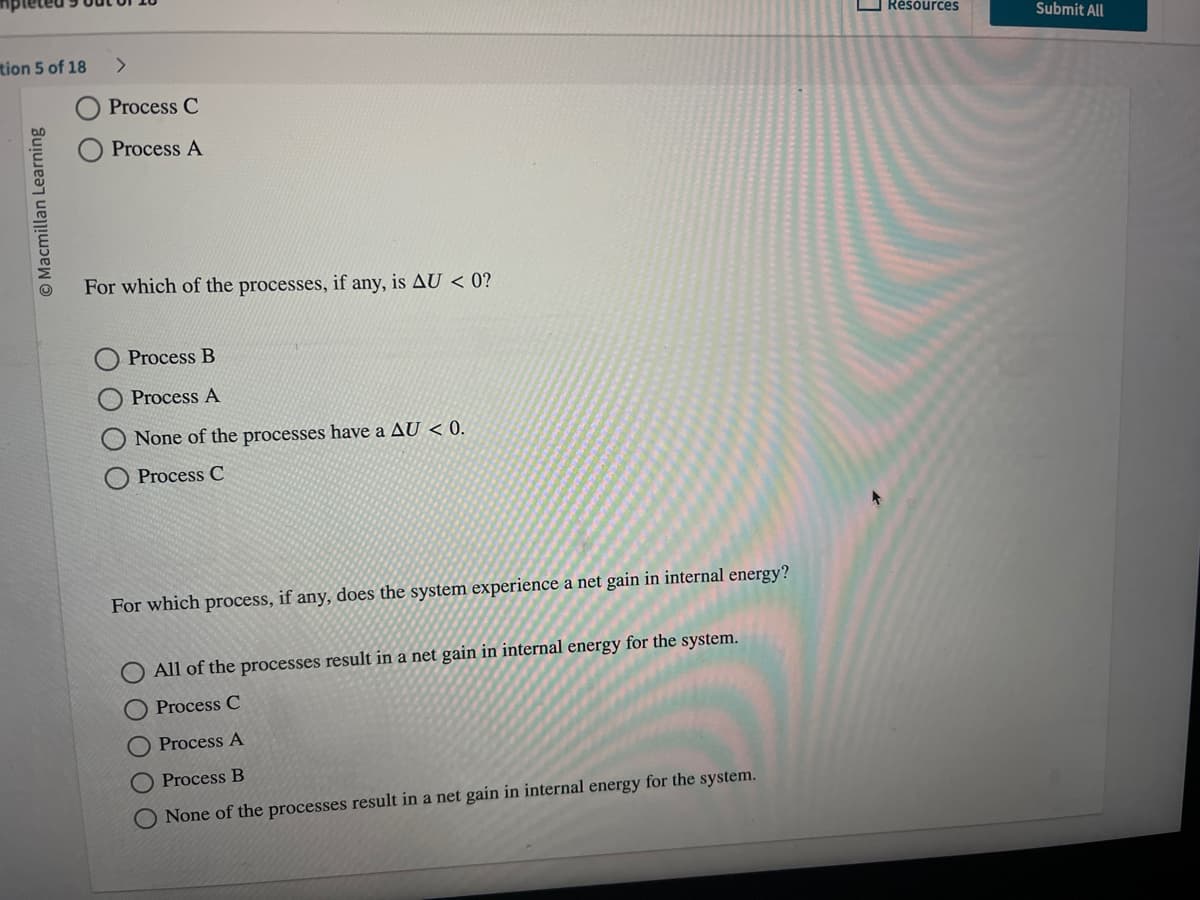 tion 5 of 18
Macmillan Learning
Process C
Process A
For which of the processes, if any, is AU < 0?
Process B
Process A
None of the processes have a AU < 0.
Process C
For which process, if any, does the system experience a net gain in internal energy?
ΟΟΟ
All of the processes result in a net gain in internal energy for the system.
Process C
Process A
Process B
None of the processes result in a net gain in internal energy for the system.
C
Resources
Submit All