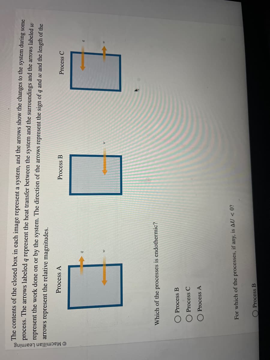 © Macmillan Learning
The contents of the closed box in each image represent a system, and the arrows show the changes to the system during some
process. The arrows labeled q represent the heat transfer between the system and the surroundings and the arrows labeled w
represent the work done on or by the system. The direction of the arrows represent the sign of q and w and the length of the
arrows represent the relative magnitudes.
Process A
Which of the processes is endothermic?
Process B
Process C
Process A
For which of the processes, if any, is AU <0?
Process B
Process B
Process C