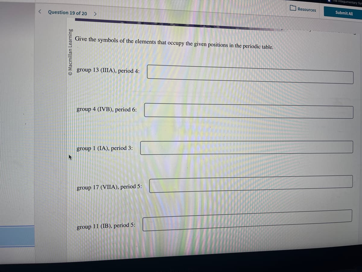 < Question 19 of 20
Macmillan Learning
>
Give the symbols of the elements that occupy the given positions in the periodic table.
group 13 (IIIA), period 4:
group 4 (IVB), period 6:
group 1 (IA), period 3:
group 17 (VIIA), period 5:
group 11 (IB), period 5:
Resources
The integumentary Sys
Submit All