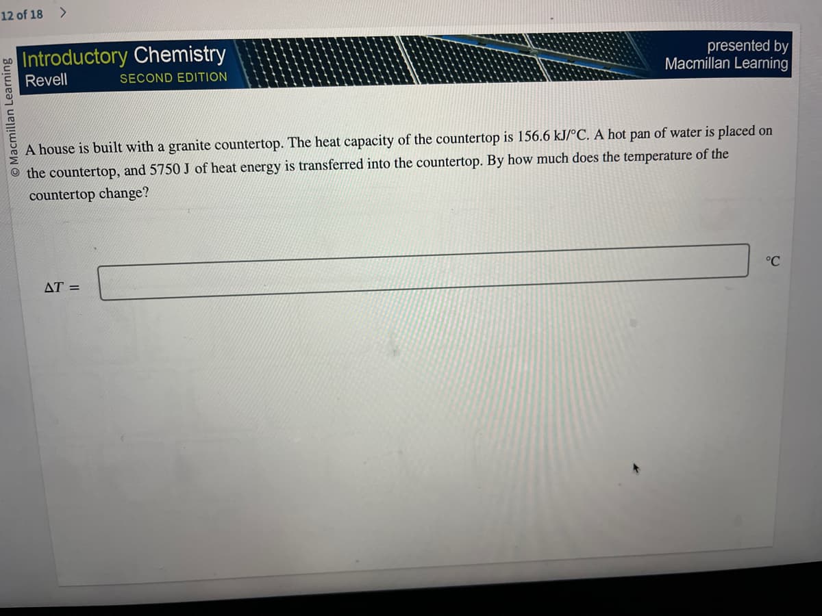 12 of 18 >
O Macmillan Learning
Introductory Chemistry
Revell
SECOND EDITION
presented by
Macmillan Learning
A house is built with a granite countertop. The heat capacity of the countertop is 156.6 kJ/°C. A hot pan of water is placed on
the countertop, and 5750 J of heat energy is transferred into the countertop. By how much does the temperature of the
countertop change?
AT =
°℃