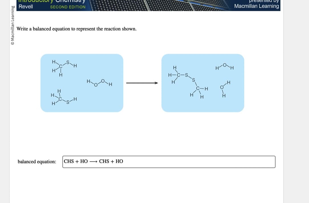 O Macmillan Learning
Revell
SECOND EDITION
Write a balanced equation to represent the reaction shown.
H
HI
H
H.
H
balanced equation:
g
H
|CHS + HỌ — CHS + HỌ
H-C-S
H
H
C-H
H
H
{
Macmillan Learning