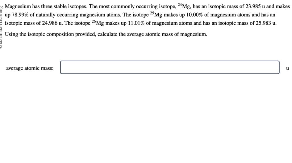 Magnesium has three stable isotopes. The most commonly occurring isotope, 24Mg, has an isotopic mass of 23.985 u and makes
up 78.99% of naturally occurring magnesium atoms. The isotope 25 Mg makes up 10.00% of magnesium atoms and has an
isotopic mass of 24.986 u. The isotope 26Mg makes up 11.01% of magnesium atoms and has an isotopic mass of 25.983 u.
Using the isotopic composition provided, calculate the average atomic mass of magnesium.
average atomic mass:
U