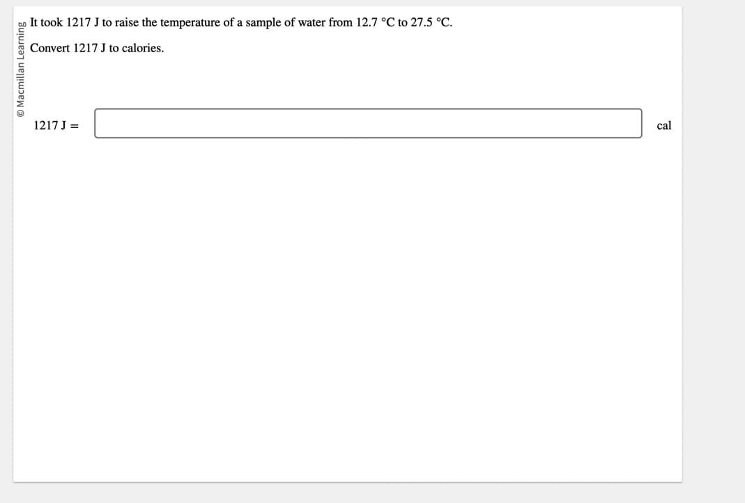 Macmillan Learning
It took 1217 J to raise the temperature of a sample of water from 12.7 °C to 27.5 °C.
Convert 1217 J to calories.
1217 J =
cal