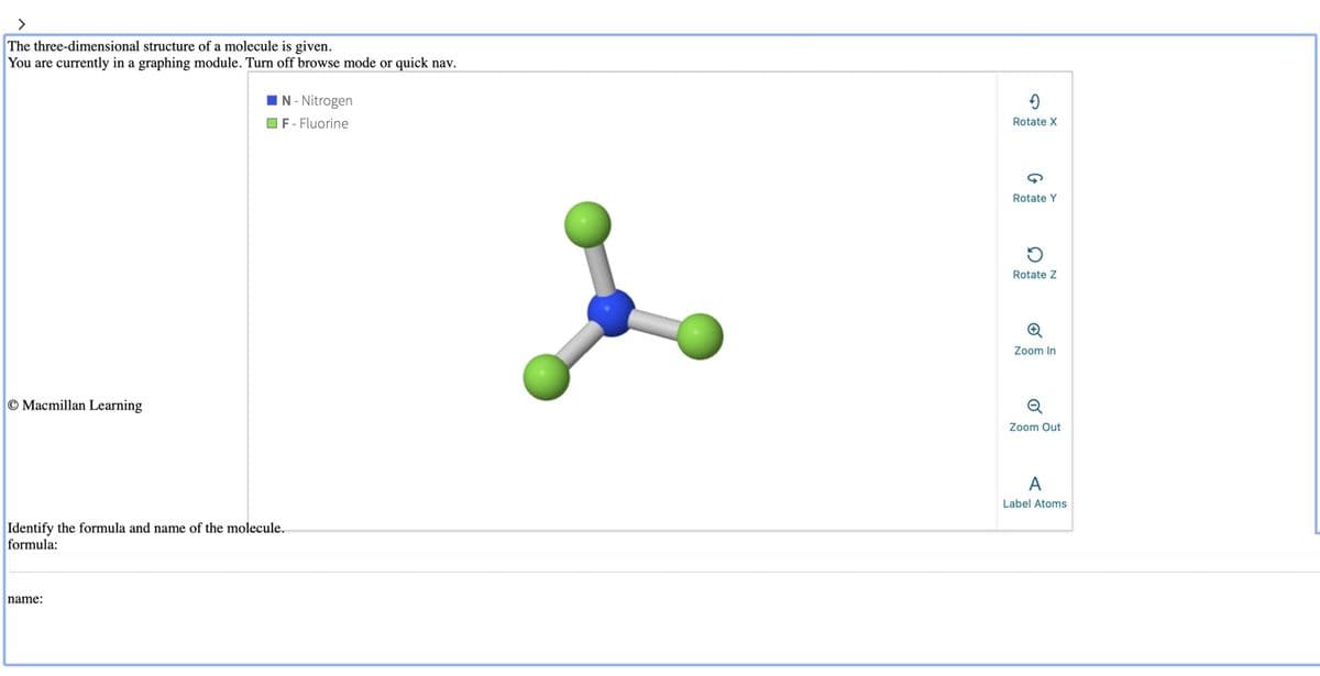 The three-dimensional structure of a molecule is given.
You are currently in a graphing module. Turn off browse mode or quick nav.
Macmillan Learning
■N - Nitrogen
F -Fluorine
Identify the formula and name of the molecule..
formula:
name:
→
Rotate X
Rotate Y
5
Rotate Z
✪
Zoom In
Q
Zoom Out
A
Label Atoms