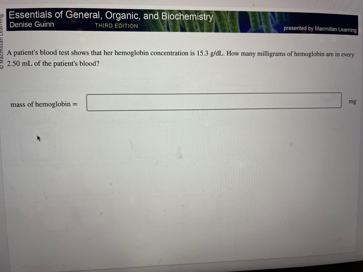 Essentials of General, Organic, and Biochemistry
Denise Guinn
THIRD EDITION
presented by Macmillan Learning
A patient's blood test shows that her hemoglobin concentration is 15.3 g/dL. How many milligrams of hemoglobin are in every
2.50 mL of the patient's blood?
mass of hemoglobin =
mg