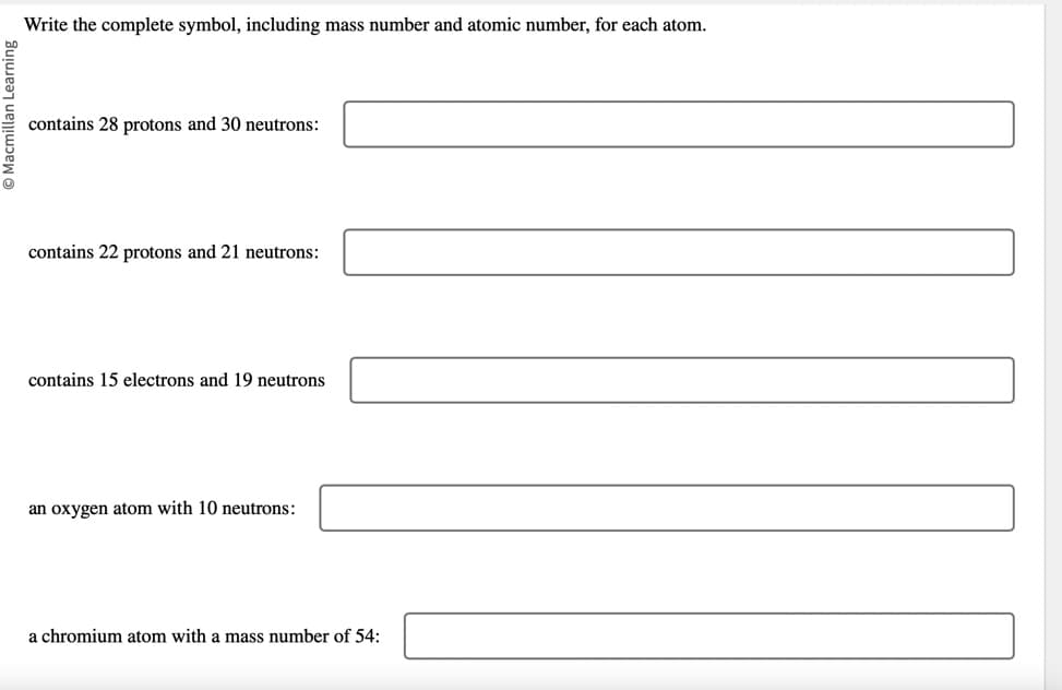 Ⓒ Macmillan Learning
Write the complete symbol, including mass number and atomic number, for each atom.
contains 28 protons and 30 neutrons:
contains 22 protons and 21 neutrons:
contains 15 electrons and 19 neutrons
an oxygen atom with 10 neutrons:
a chromium atom with a mass number of 54: