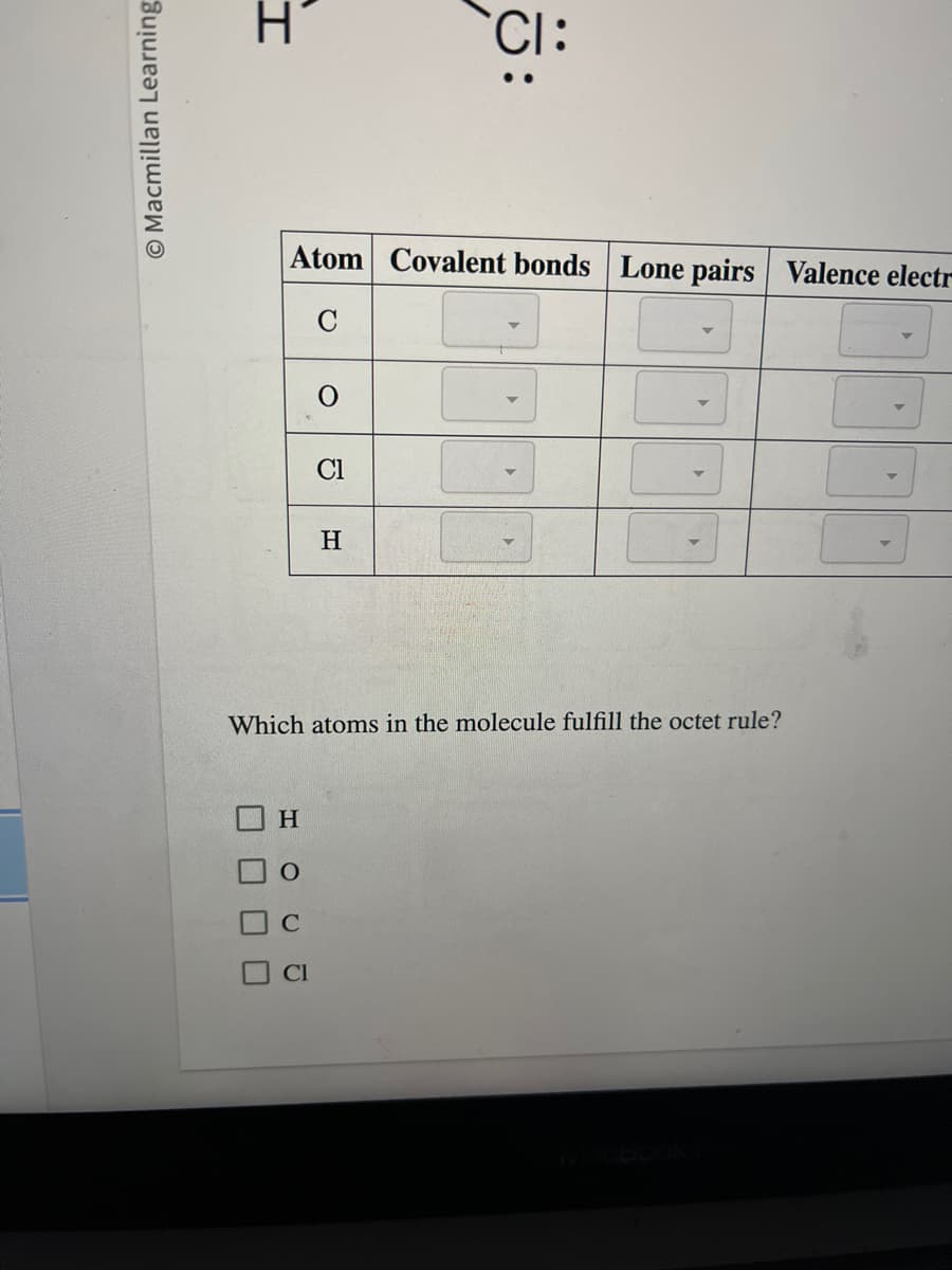 Macmillan Learning
H
Atom Covalent bonds Lone pairs Valence electr
C
H
Cl
Cl
CI:
H
Which atoms in the molecule fulfill the octet rule?