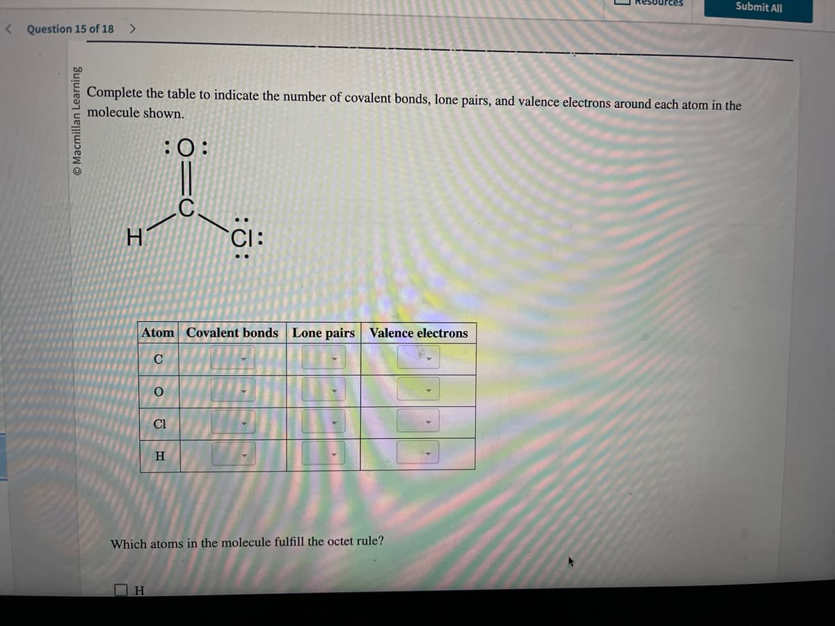 < Question 15 of 18 >
Macmillan Learning
Atom Covalent bonds Lone pairs Valence electrons
C
Complete the table to indicate the number of covalent bonds, lone pairs, and valence electrons around each atom in the
molecule shown.
:0:
I
H
O
ΠΗ
Cl
H
Which atoms in the molecule fulfill the octet rule?
esources
Submit All