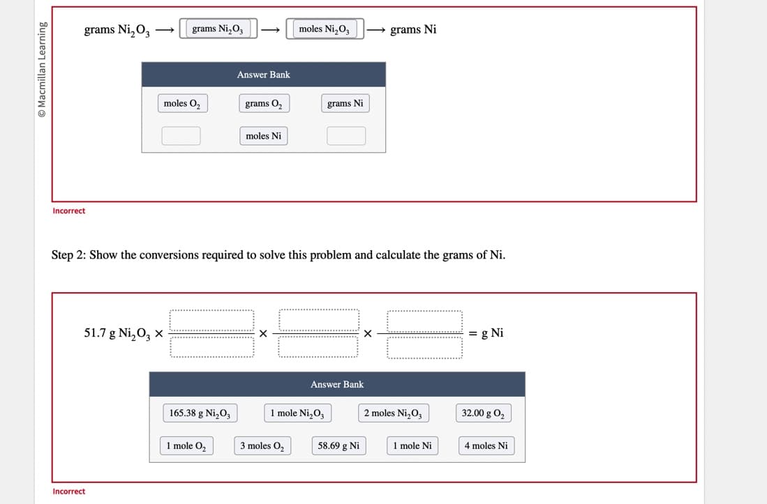 Ⓒ Macmillan Learning
grams Ni₂03
Incorrect
51.7 g Ni₂03 x
grams N₁₂03
Incorrect
moles O,
165.38 g Ni₂O3
Answer Bank
1 mole 0₂
grams O₂
moles Ni
Step 2: Show the conversions required to solve this problem and calculate the grams of Ni.
moles Ni₂03
3 moles 0₂
grams Ni
1 mole Ni₂03
Answer Bank
→grams Ni
58.69 g Ni
2 moles Ni₂O3
1 mole Ni
= g Ni
32.00 g 0₂
4 moles Ni