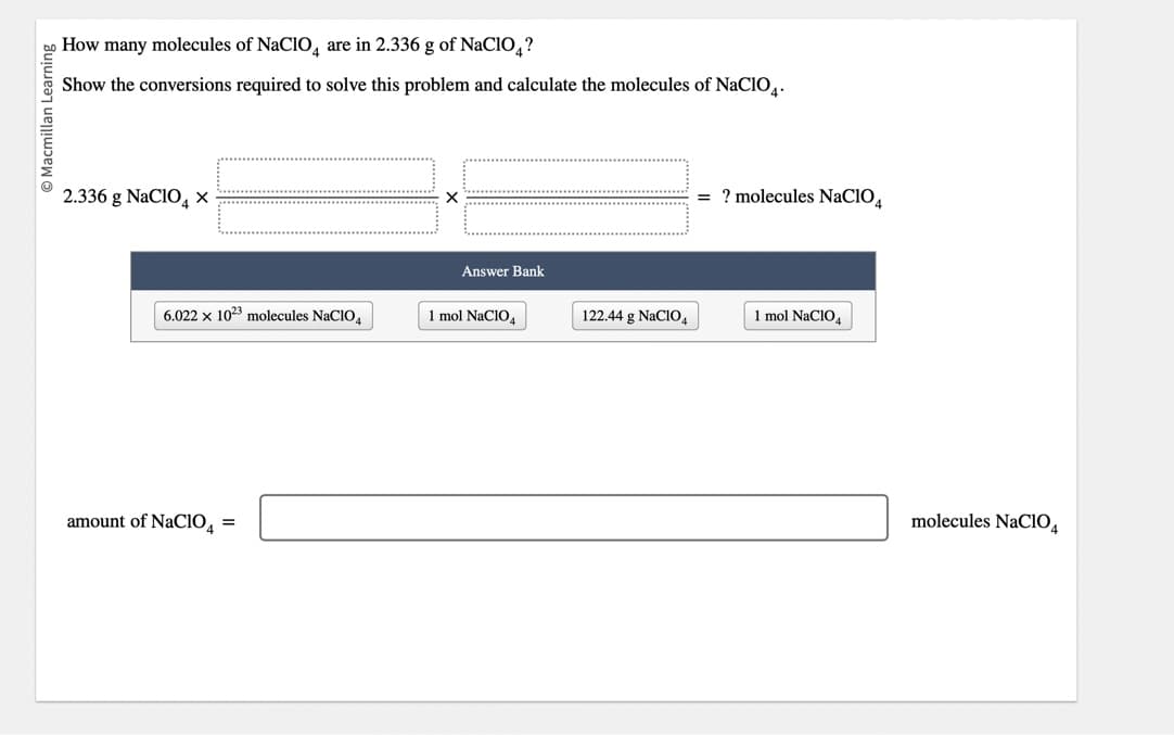 O Macmillan Learning
How many molecules of NaClO are in 2.336 g of NaClO4?
Show the conversions required to solve this problem and calculate the molecules of NaClO4.
2.336 g NaClO X
6.022 x 1023 molecules NaC104
amount of NaC10₁ =
Answer Bank
1 mol NaClO4
122.44 g NaClO4
= ? molecules NaCIO4
1 mol NaClO4
molecules NaClO4