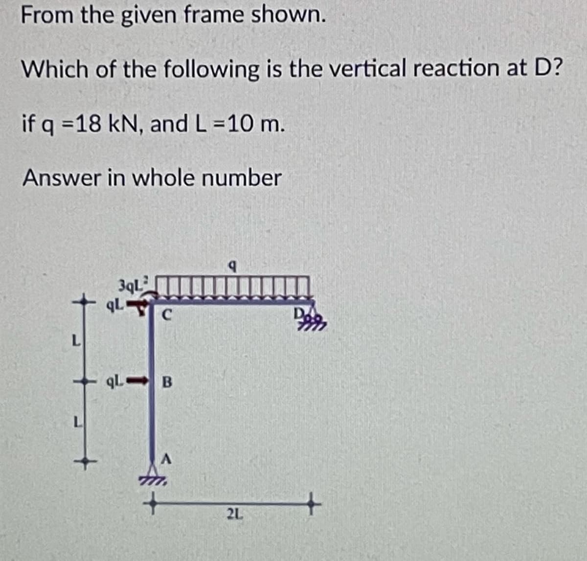 From the given frame shown.
Which of the following is the vertical reaction at D?
if q =18 kN, and L =10 m.
Answer in whole number
3qL
qL C
qL B
L
2L
